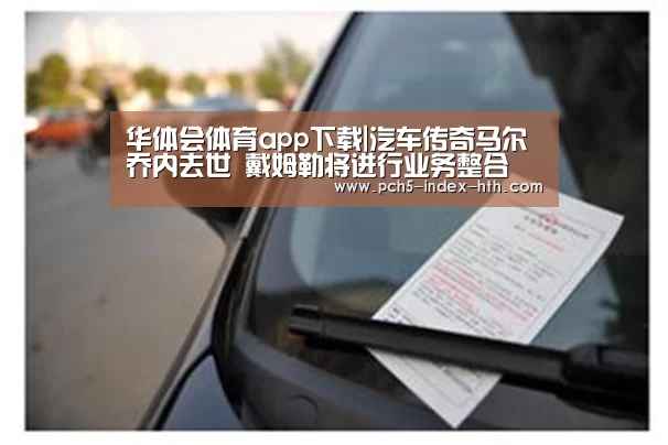 华体会体育app下载|汽车传奇马尔乔内去世 戴姆勒将进行业务整合(图1) 华体会官方网站入口