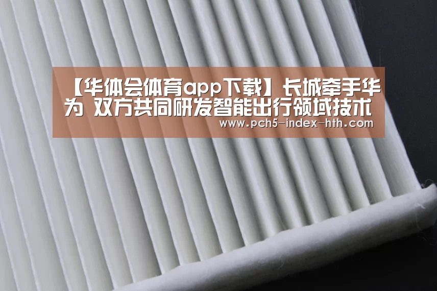 【华体会体育app下载】长城牵手华为 双方共同研发智能出行领