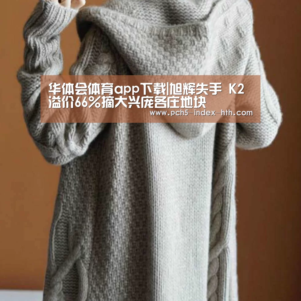 华体会体育app下载|旭辉失手 K2溢价66%摘大兴庞各庄地块(图1) 华体会官方网站入口